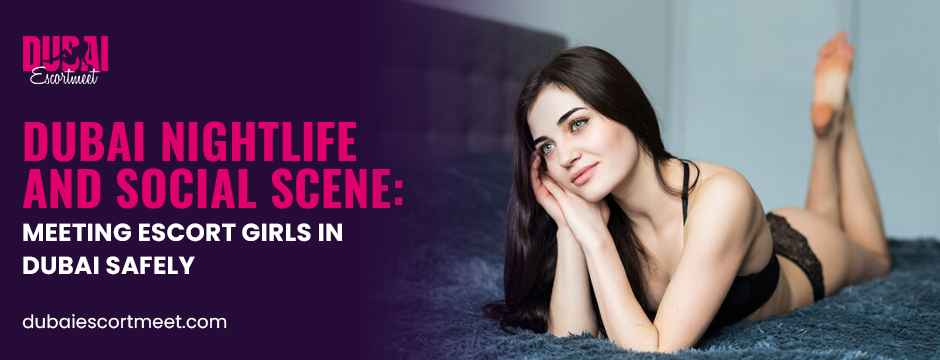 Dubai Nightlife and Social Scene: Meeting Escort Girls in Dubai Safely