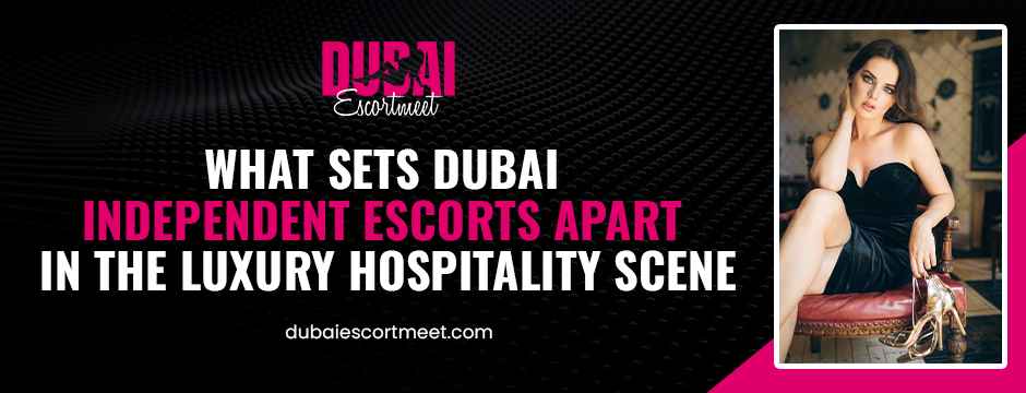 What Sets Dubai Independent Escorts Apart in the Luxury Hospitality Scene